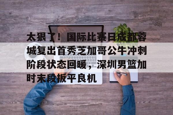 开云中国网站-太狠了！国际比赛日成都蓉城复出首秀芝加哥公牛冲刺阶段状态回暖，深圳男篮加时末段扳平良机的简单介绍