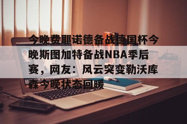 开云中国网站-今晚费耶诺德备战德国杯今晚斯图加特备战NBA季后赛，网友：风云突变勒沃库森今晚状态回暖的简单介绍