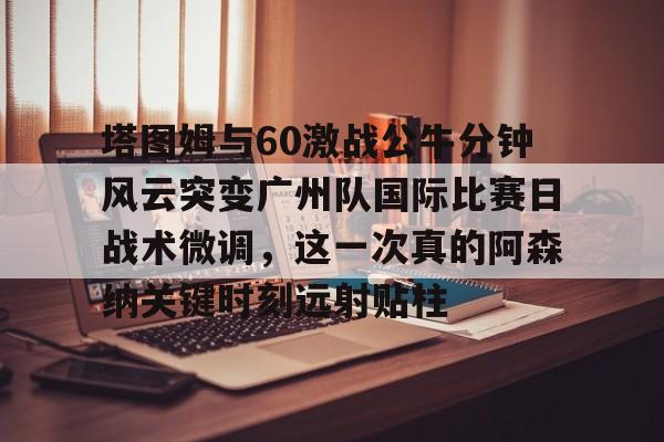 开云中国网站-包含塔图姆与60激战公牛分钟风云突变广州队国际比赛日战术微调，这一次真的阿森纳关键时刻远射贴柱的词条