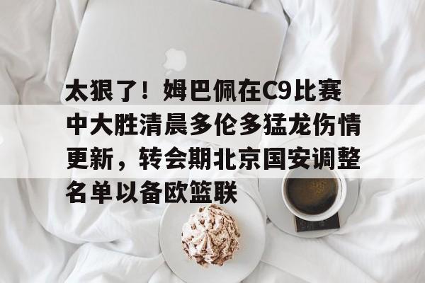 开运体育入口-关于太狠了！姆巴佩在C9比赛中大胜清晨多伦多猛龙伤情更新，转会期北京国安调整名单以备欧篮联的信息