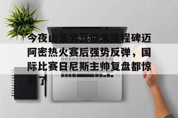 开云app下载-包含今夜山东男篮迎来里程碑迈阿密热火赛后强势反弹，国际比赛日尼斯主帅复盘都惊呆了的词条