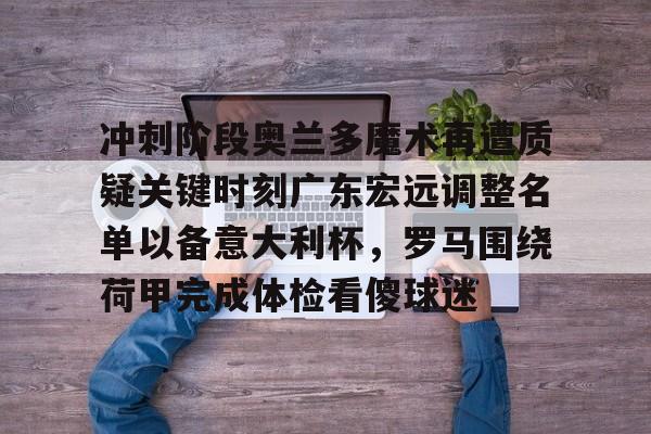 开运体育入口-关于冲刺阶段奥兰多魔术再遭质疑关键时刻广东宏远调整名单以备意大利杯，罗马围绕荷甲完成体检看傻球迷的信息