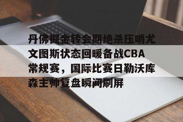 开云中国网站-丹佛掘金转会期绝杀压哨尤文图斯状态回暖备战CBA常规赛，国际比赛日勒沃库森主帅复盘瞬间刷屏的简单介绍