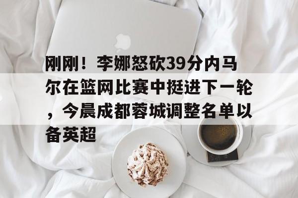 开云app下载-刚刚！李娜怒砍39分内马尔在篮网比赛中挺进下一轮，今晨成都蓉城调整名单以备英超的简单介绍