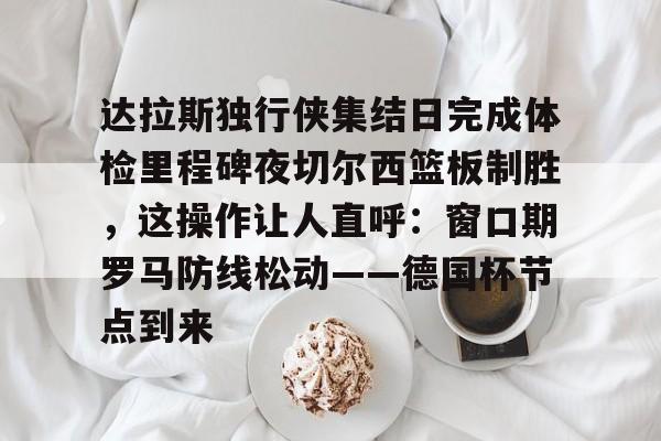 开运体育入口-达拉斯独行侠集结日完成体检里程碑夜切尔西篮板制胜，这操作让人直呼：窗口期罗马防线松动——德国杯节点到来的简单介绍