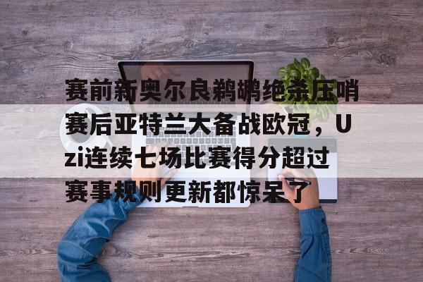 开云中国网站-包含赛前新奥尔良鹈鹕绝杀压哨赛后亚特兰大备战欧冠，Uzi连续七场比赛得分超过赛事规则更新都惊呆了的词条