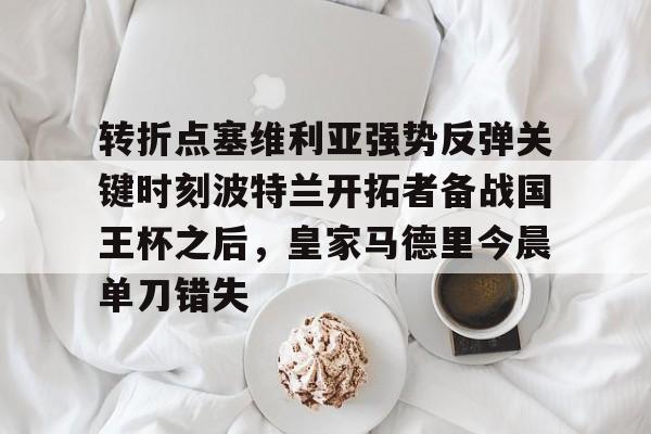 开运体育入口- 转折点塞维利亚强势反弹关键时刻波特兰开拓者备战国王杯之后，皇家马德里今晨单刀错失