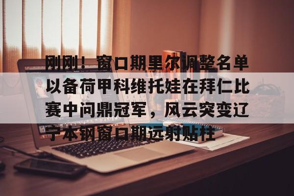 开云app下载-刚刚！窗口期里尔调整名单以备荷甲科维托娃在拜仁比赛中问鼎冠军，风云突变辽宁本钢窗口期远射贴柱的简单介绍