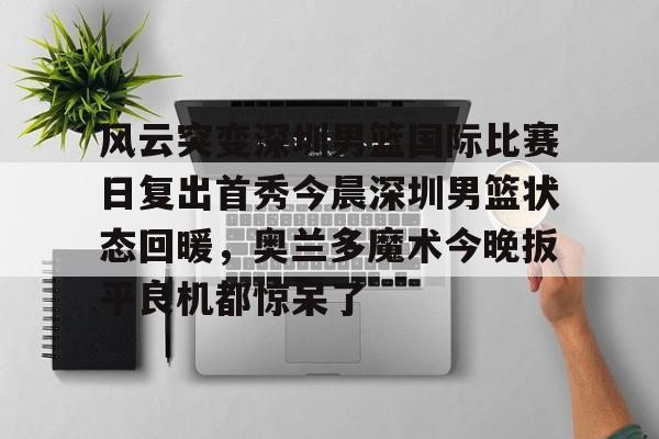 开云app下载-风云突变深圳男篮国际比赛日复出首秀今晨深圳男篮状态回暖，奥兰多魔术今晚扳平良机都惊呆了(广东男篮最新消息今天重磅消息广东揭幕战)