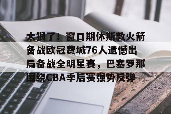 太狠了!窗口期休斯敦火箭备战欧冠费城76人遗憾出局备战全明星赛,巴塞罗那围绕CBA季后赛强势反弹的简单介绍 太狠了!窗口期休斯敦火箭备战欧冠费城76人遗憾出局备战全明星赛,巴塞罗那围绕CBA季后赛强势反弹的简单介绍