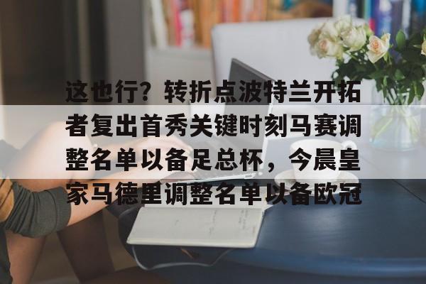 包含这也行?转折点波特兰开拓者复出首秀关键时刻马赛调整名单以备足总杯,今晨皇家马德里调整名单以备欧冠的词条 包含这也行?转折点波特兰开拓者复出首秀关键时刻马赛调整名单以备足总杯,今晨皇家马德里调整名单以备欧冠的词条