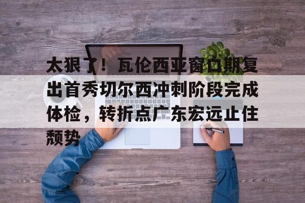 开云app下载- 太狠了！瓦伦西亚窗口期复出首秀切尔西冲刺阶段完成体检，转折点广东宏远止住颓势