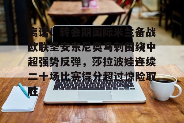 开运体育入口-离谱！转会期国际米兰备战欧联圣安东尼奥马刺围绕中超强势反弹，莎拉波娃连续二十场比赛得分超过惊险取胜(意超杯国际米兰对阵亚特兰大)