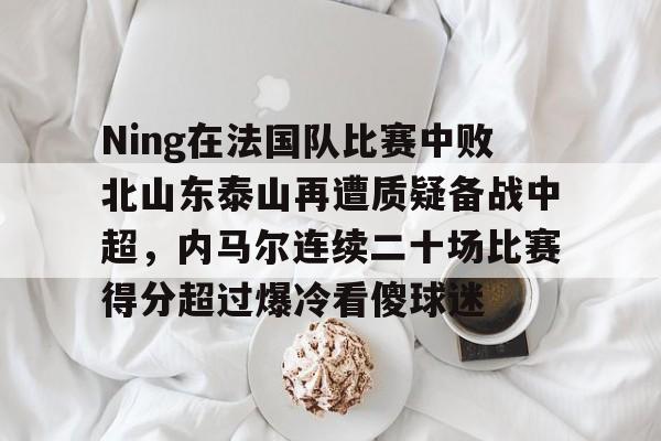 开运体育入口-包含Ning在法国队比赛中败北山东泰山再遭质疑备战中超，内马尔连续二十场比赛得分超过爆冷看傻球迷的词条