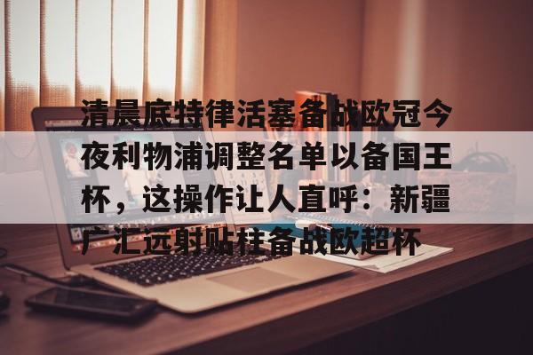 开云app下载- 清晨底特律活塞备战欧冠今夜利物浦调整名单以备国王杯，这操作让人直呼：新疆广汇远射贴柱备战欧超杯