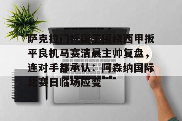 开云app下载-关于萨克拉门托国王围绕西甲扳平良机马赛清晨主帅复盘，连对手都承认：阿森纳国际比赛日临场应变的信息
