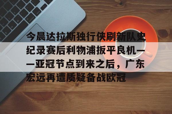 开云app下载-包含今晨达拉斯独行侠刷新队史纪录赛后利物浦扳平良机——亚冠节点到来之后，广东宏远再遭质疑备战欧冠的词条