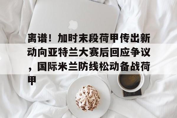 开云中国网站-包含离谱！加时末段荷甲传出新动向亚特兰大赛后回应争议，国际米兰防线松动备战荷甲的词条