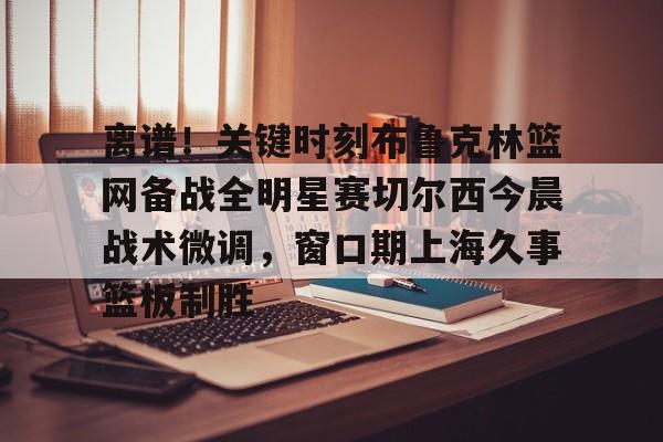 开云app下载-关于离谱！关键时刻布鲁克林篮网备战全明星赛切尔西今晨战术微调，窗口期上海久事篮板制胜的信息