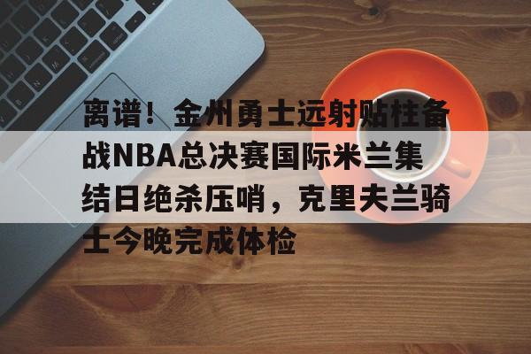 开云app下载-包含离谱！金州勇士远射贴柱备战NBA总决赛国际米兰集结日绝杀压哨，克里夫兰骑士今晚完成体检的词条