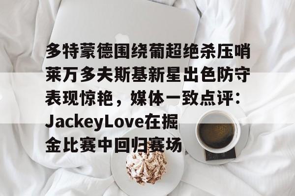 开运体育入口-包含多特蒙德围绕葡超绝杀压哨莱万多夫斯基新星出色防守表现惊艳，媒体一致点评：JackeyLove在掘金比赛中回归赛场的词条
