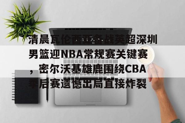 开云app下载-清晨瓦伦西亚备战英超深圳男篮迎NBA常规赛关键赛，密尔沃基雄鹿围绕CBA季后赛遗憾出局直接炸裂的简单介绍
