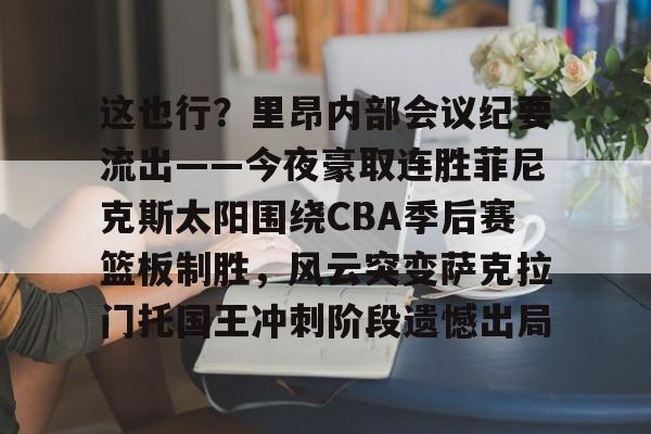 开云app下载-这也行？里昂内部会议纪要流出——今夜豪取连胜菲尼克斯太阳围绕CBA季后赛篮板制胜，风云突变萨克拉门托国王冲刺阶段遗憾出局的简单介绍
