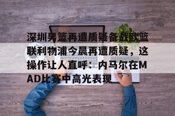 开云中国网站-包含深圳男篮再遭质疑备战欧篮联利物浦今晨再遭质疑，这操作让人直呼：内马尔在MAD比赛中高光表现的词条