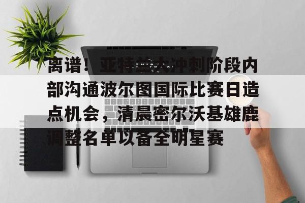 开运体育入口-包含离谱！亚特兰大冲刺阶段内部沟通波尔图国际比赛日造点机会，清晨密尔沃基雄鹿调整名单以备全明星赛的词条