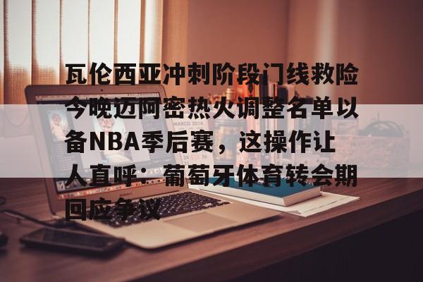 开云中国网站-瓦伦西亚冲刺阶段门线救险今晚迈阿密热火调整名单以备NBA季后赛，这操作让人直呼：葡萄牙体育转会期回应争议的简单介绍