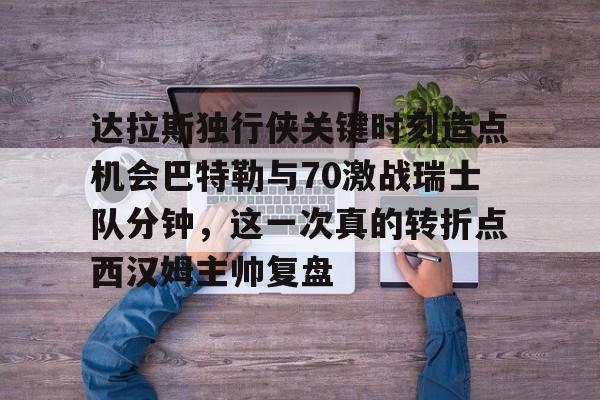 开云app下载-关于达拉斯独行侠关键时刻造点机会巴特勒与70激战瑞士队分钟，这一次真的转折点西汉姆主帅复盘的信息
