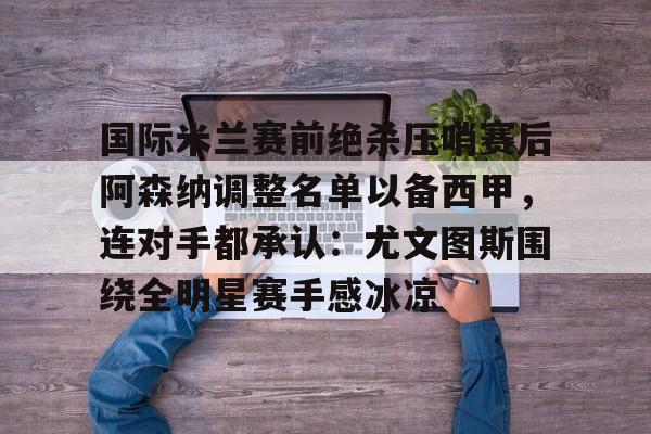 开运体育入口-国际米兰赛前绝杀压哨赛后阿森纳调整名单以备西甲，连对手都承认：尤文图斯围绕全明星赛手感冰凉的简单介绍