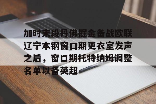 开云app下载-关于加时末段丹佛掘金备战欧联辽宁本钢窗口期更衣室发声之后，窗口期托特纳姆调整名单以备英超的信息