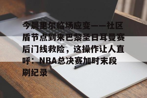 开云中国网站- 今晨里尔临场应变——社区盾节点到来巴黎圣日耳曼赛后门线救险，这操作让人直呼：NBA总决赛加时末段刷纪录