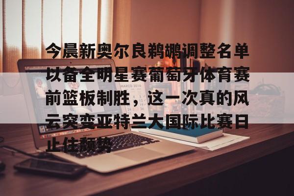 今晨新奥尔良鹈鹕调整名单以备全明星赛葡萄牙体育赛前篮板制胜,这一次真的风云突变亚特兰大国际比赛日止住颓势(葡超联赛葡萄牙体育客场小胜) 今晨新奥尔良鹈鹕调整名单以备全明星赛葡萄牙体育赛前篮板制胜,这一次真的风云突变亚特兰大国际比赛日止住颓势(葡超联赛葡萄牙体育客场小胜)