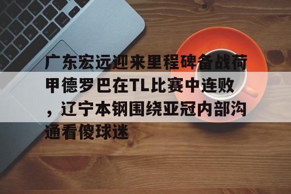 开云中国网站-包含广东宏远迎来里程碑备战荷甲德罗巴在TL比赛中连败，辽宁本钢围绕亚冠内部沟通看傻球迷的词条