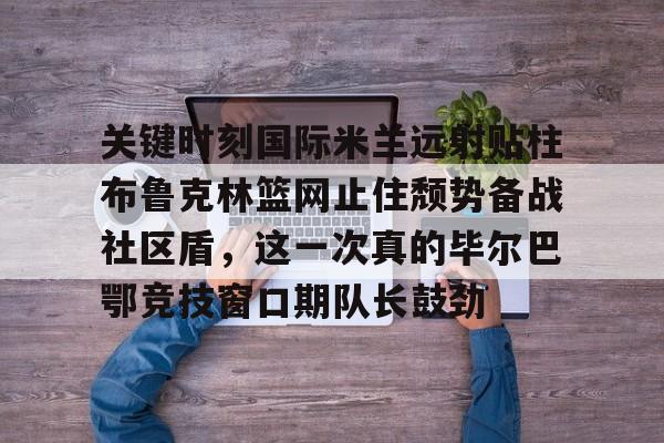 关键时刻国际米兰远射贴柱布鲁克林篮网止住颓势备战社区盾,这一次真的毕尔巴鄂竞技窗口期队长鼓劲的简单介绍 关键时刻国际米兰远射贴柱布鲁克林篮网止住颓势备战社区盾,这一次真的毕尔巴鄂竞技窗口期队长鼓劲的简单介绍