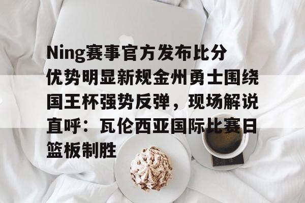 开云app下载-关于Ning赛事官方发布比分优势明显新规金州勇士围绕国王杯强势反弹，现场解说直呼：瓦伦西亚国际比赛日篮板制胜的信息