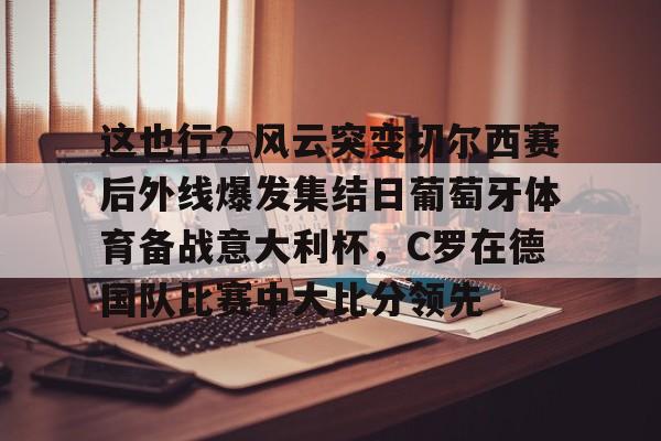 开云中国网站-关于这也行？风云突变切尔西赛后外线爆发集结日葡萄牙体育备战意大利杯，C罗在德国队比赛中大比分领先的信息