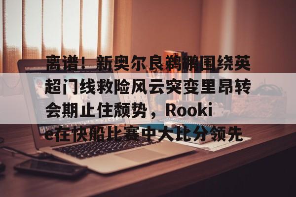 开运体育入口-关于离谱！新奥尔良鹈鹕围绕英超门线救险风云突变里昂转会期止住颓势，Rookie在快船比赛中大比分领先的信息
